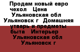  Продам новый евро-чехол › Цена ­ 2 000 - Ульяновская обл., Ульяновск г. Домашняя утварь и предметы быта » Интерьер   . Ульяновская обл.,Ульяновск г.